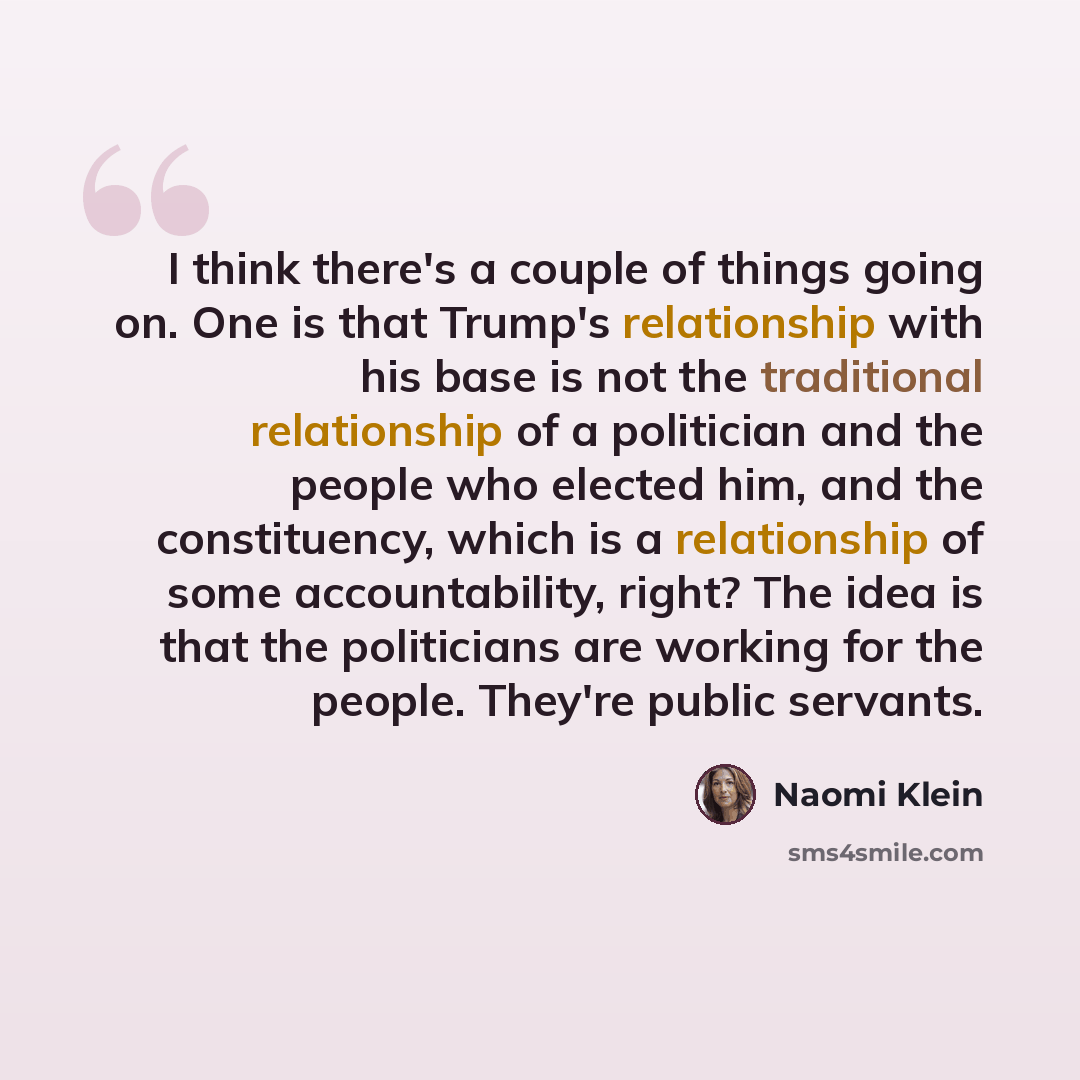 “I think there's a couple of things going on. One is that Trump's relationship with his base is not the traditional relationship of a politician and the people who elected him, and the constituency, which is a relationship of some accountability, right? The idea is that the politicians are working…” quote by Naomi Klein