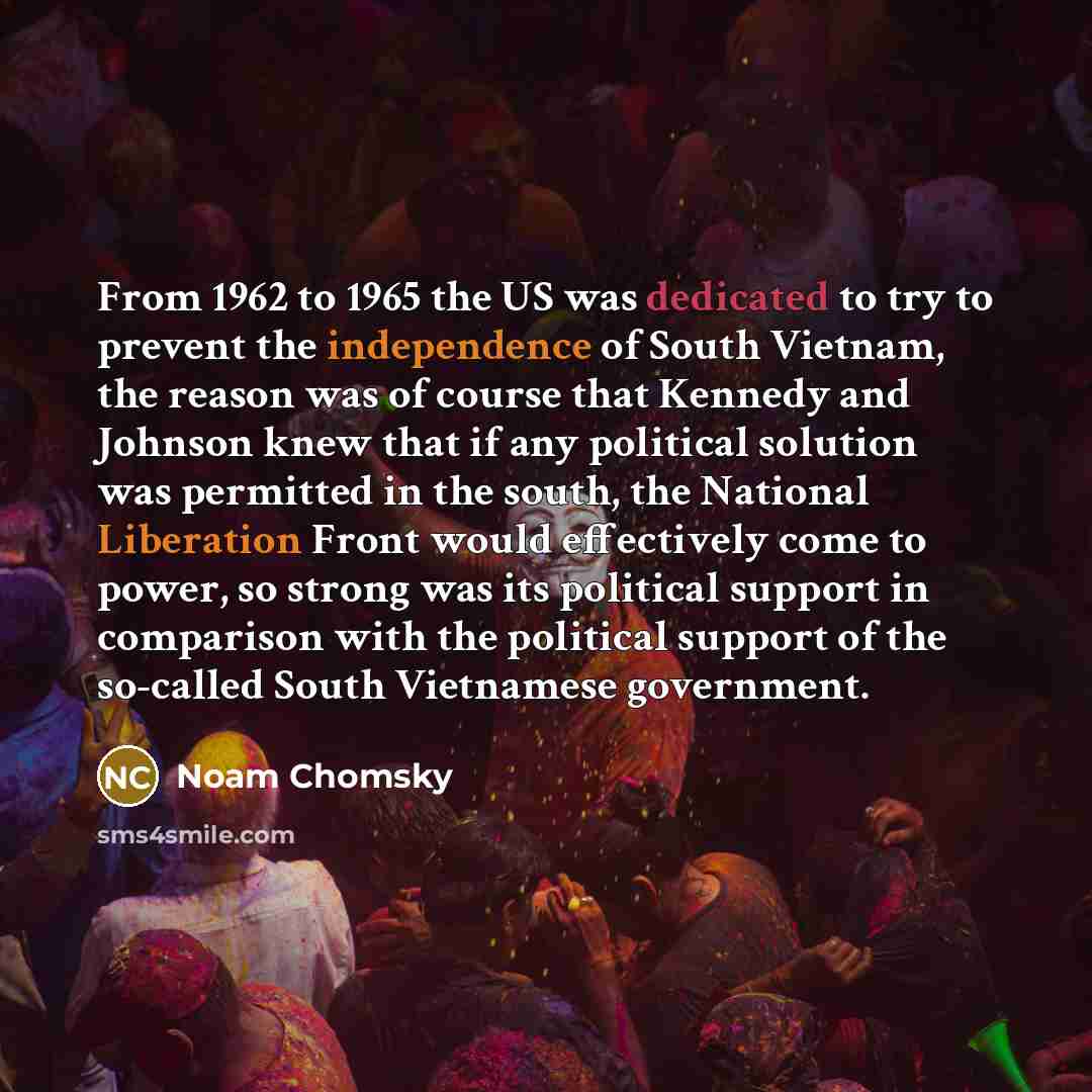 “From 1962 to 1965 the US was dedicated to try to prevent the independence of South Vietnam, the reason was of course that Kennedy and Johnson knew that if any political solution was permitted in the south, the National Liberation Front would effectively come to power, so strong was its political…” quote by Noam Chomsky