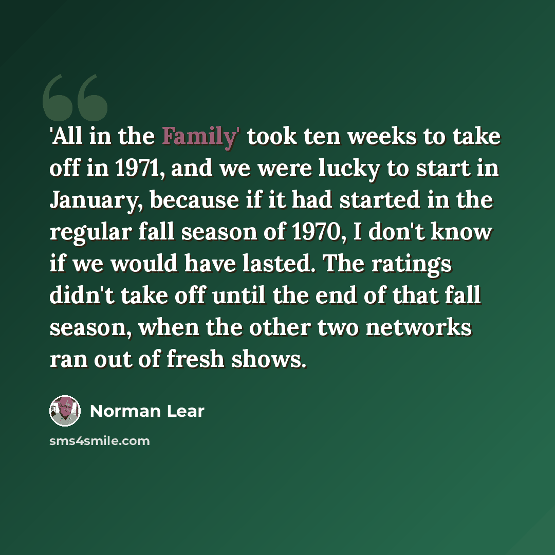 “'All in the Family' took ten weeks to take off in 1971, and we were lucky to start in January, because if it had started in the regular fall season of 1970, I don't know if we would have lasted. The ratings didn't take off until the end of that fall season, when the other two networks ran out of…” quote by Norman Lear