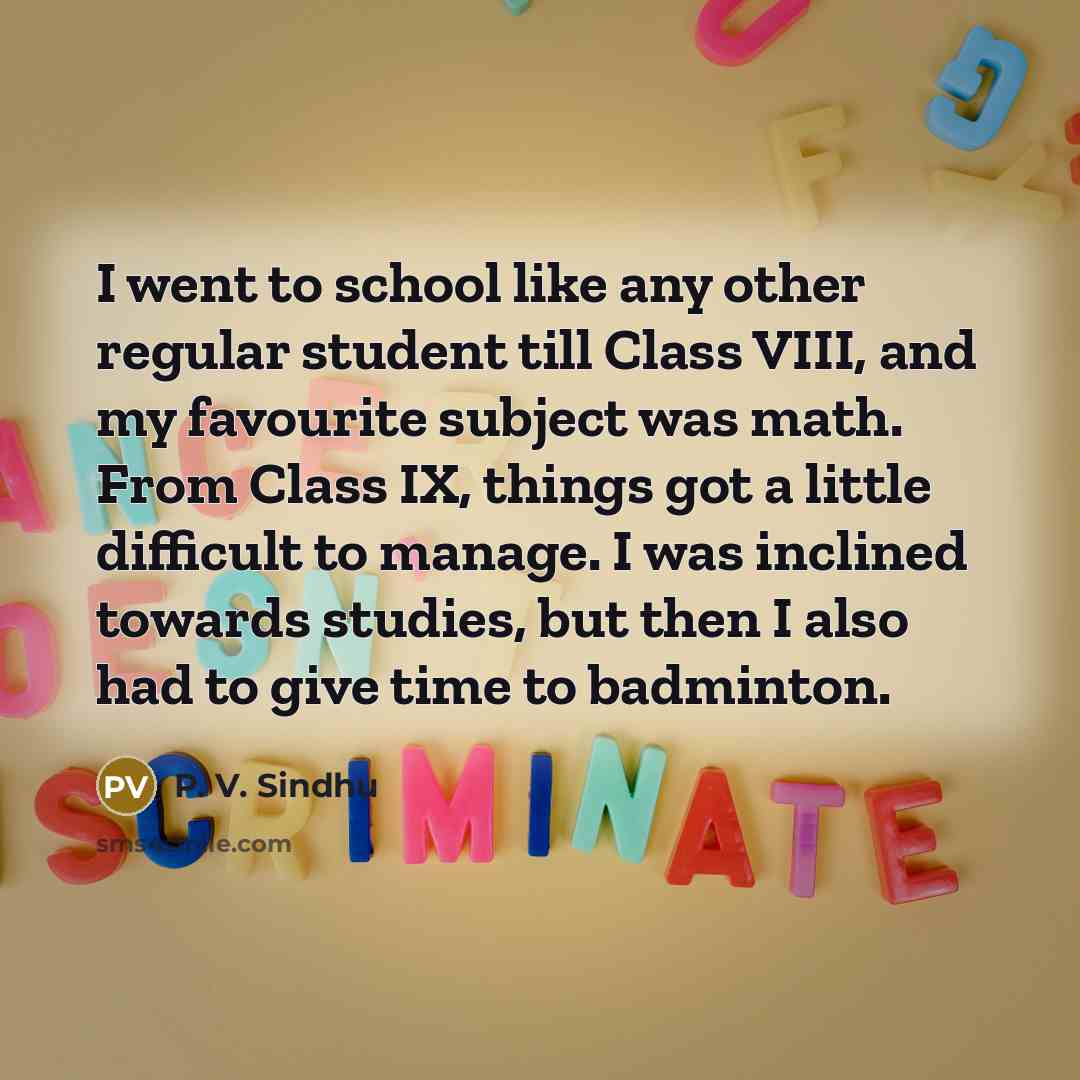 “I went to school like any other regular student till Class VIII, and my favourite subject was math. From Class IX, things got a little difficult to manage. I was inclined towards studies, but then I also had to give time to badminton.” quote by P. V. Sindhu