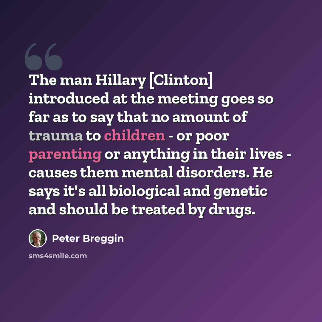 “The man Hillary [Clinton] introduced at the meeting goes so far as to say that no amount of trauma to children - or poor parenting or anything in their lives - causes them mental disorders. He says it's all biological and genetic and should be treated by drugs.” quote by Peter Breggin