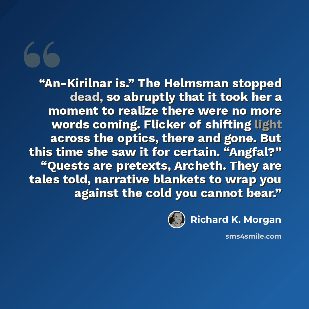 “An-Kirilnar is.” The Helmsman stopped dead, so abruptly that it took her a moment to realize there were no more words coming. Flicker of shifting light across the optics, there and gone. But this time she saw it for certain. “Angfal?” “Quests are pretexts, Archeth. They are tales told, narrative…” quote by Richard K. Morgan