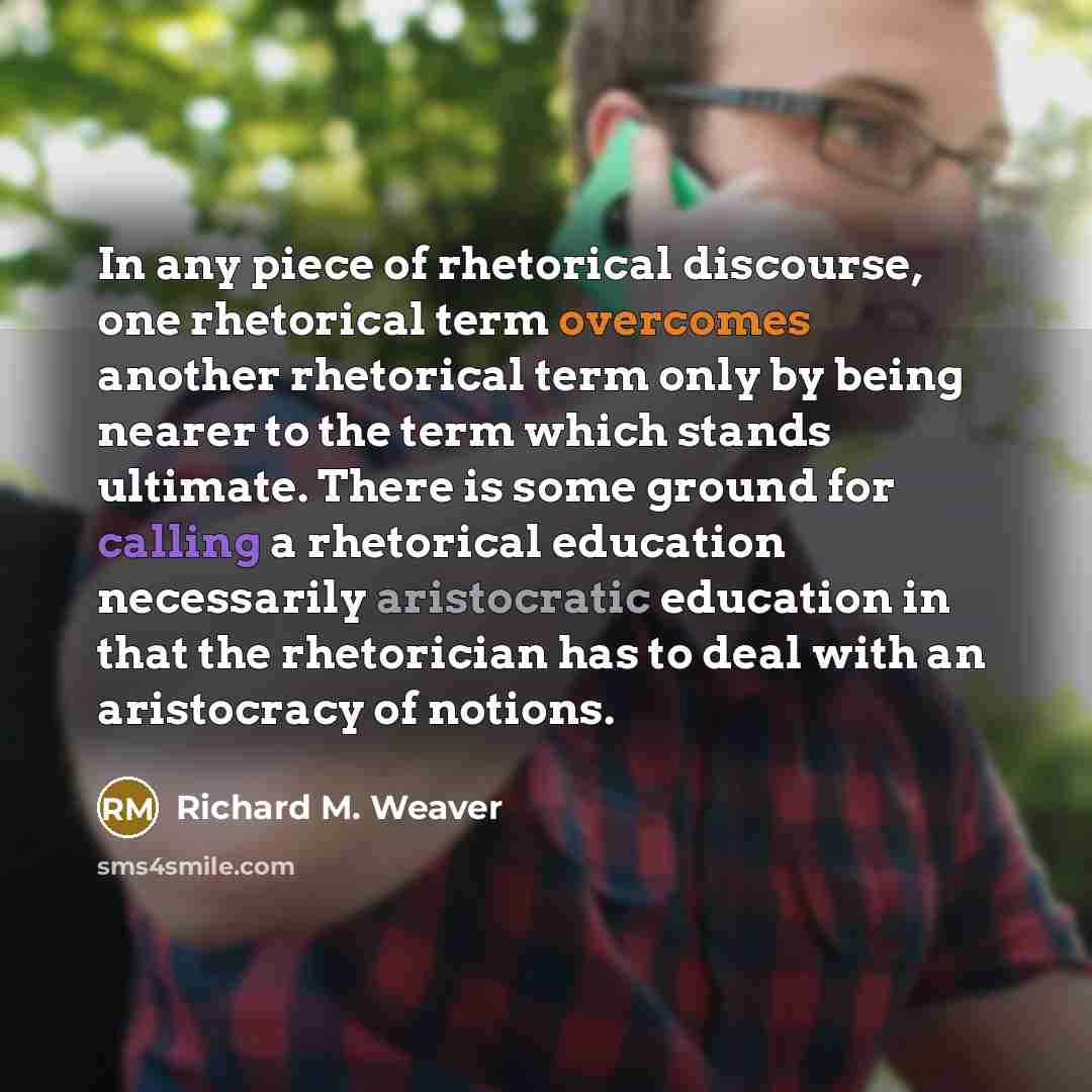 “In any piece of rhetorical discourse, one rhetorical term overcomes another rhetorical term only by being nearer to the term which stands ultimate. There is some ground for calling a rhetorical education necessarily aristocratic education in that the rhetorician has to deal with an aristocracy of…” quote by Richard M. Weaver