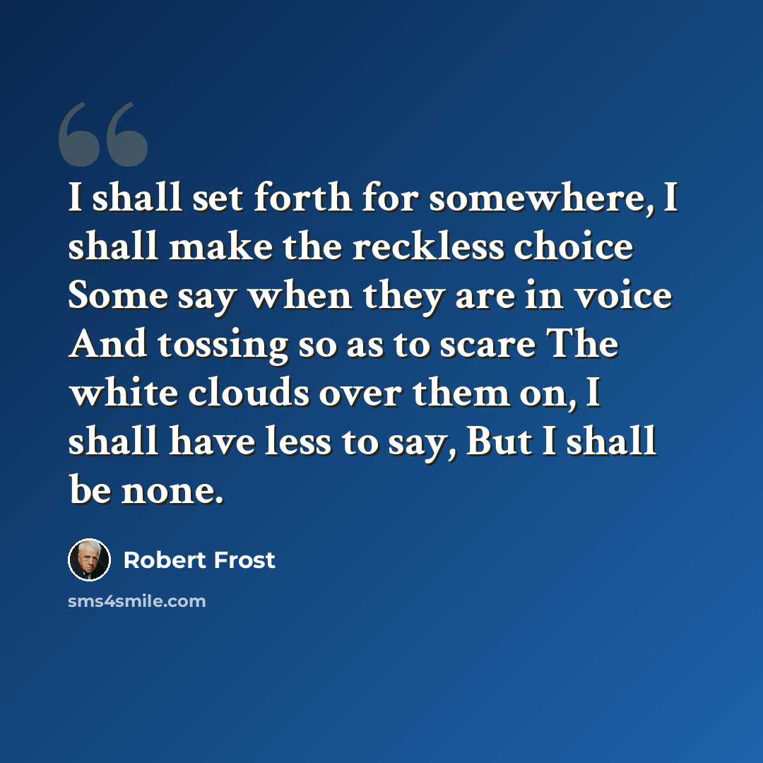 “I shall set forth for somewhere, I shall make the reckless choice Some say when they are in voice And tossing so as to scare The white clouds over them on, I shall have less to say, But I shall be none.” quote by Robert Frost