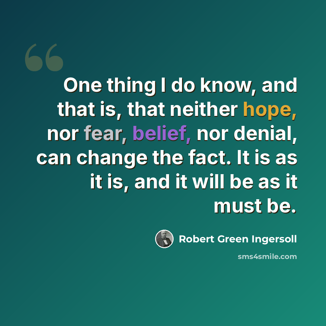 “One thing I do know, and that is, that neither hope, nor fear, belief, nor denial, can change the fact. It is as it is, and it will be as it must be.” quote by Robert Green Ingersoll