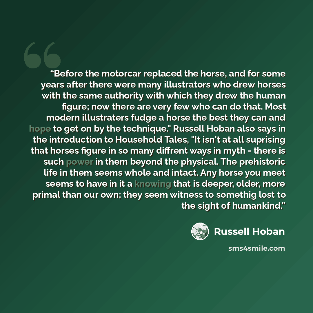 “Before the motorcar replaced the horse, and for some years after there were many illustrators who drew horses with the same authority with which they drew the human figure; now there are very few who can do that. Most modern illustraters fudge a horse the best they can and hope to get on by the…” quote by Russell Hoban