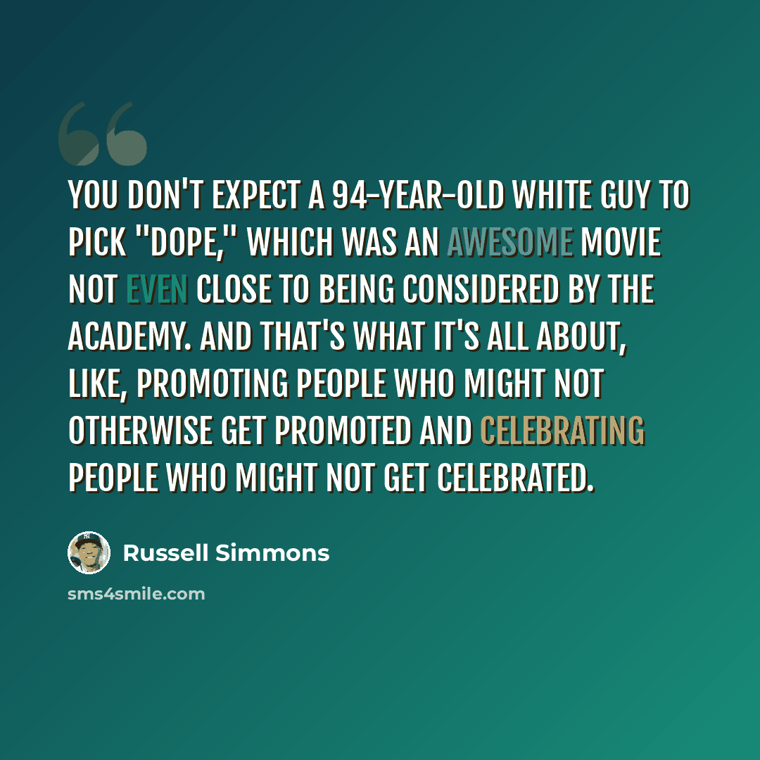 “You don't expect a 94-year-old white guy to pick "Dope," which was an awesome movie not even close to being considered by the Academy. And that's what it's all about, like, promoting people who might not otherwise get promoted and celebrating people who might not get celebrated.” quote by Russell Simmons