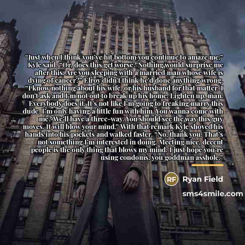 “Just when I think you’ve hit bottom you continue to amaze me,” Kyle said. “Or, does this get worse? Nothing would surprise me after this. Are you sleeping with a married man whose wife is dying of cancer?” Elroy didn’t think he’d done anything wrong. “I know nothing about his wife, or his husband…” quote by Ryan Field