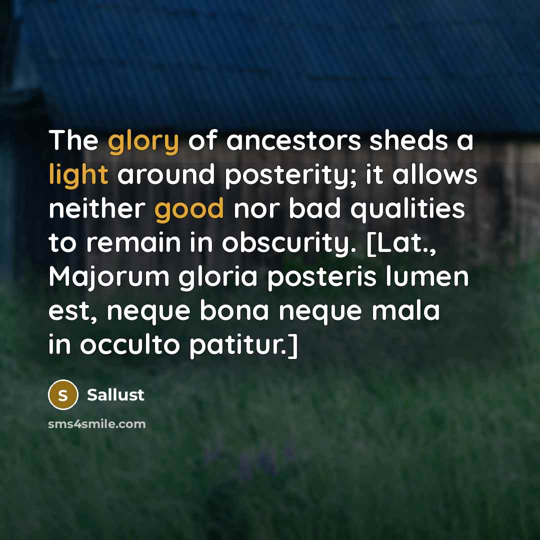 “The glory of ancestors sheds a light around posterity; it allows neither good nor bad qualities to remain in obscurity. [Lat., Majorum gloria posteris lumen est, neque bona neque mala in occulto patitur.]” quote by Sallust