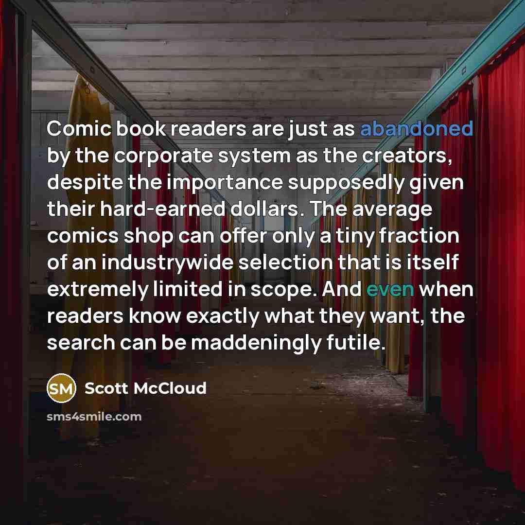 “Comic book readers are just as abandoned by the corporate system as the creators, despite the importance supposedly given their hard-earned dollars. The average comics shop can offer only a tiny fraction of an industrywide selection that is itself extremely limited in scope. And even when readers…” quote by Scott McCloud