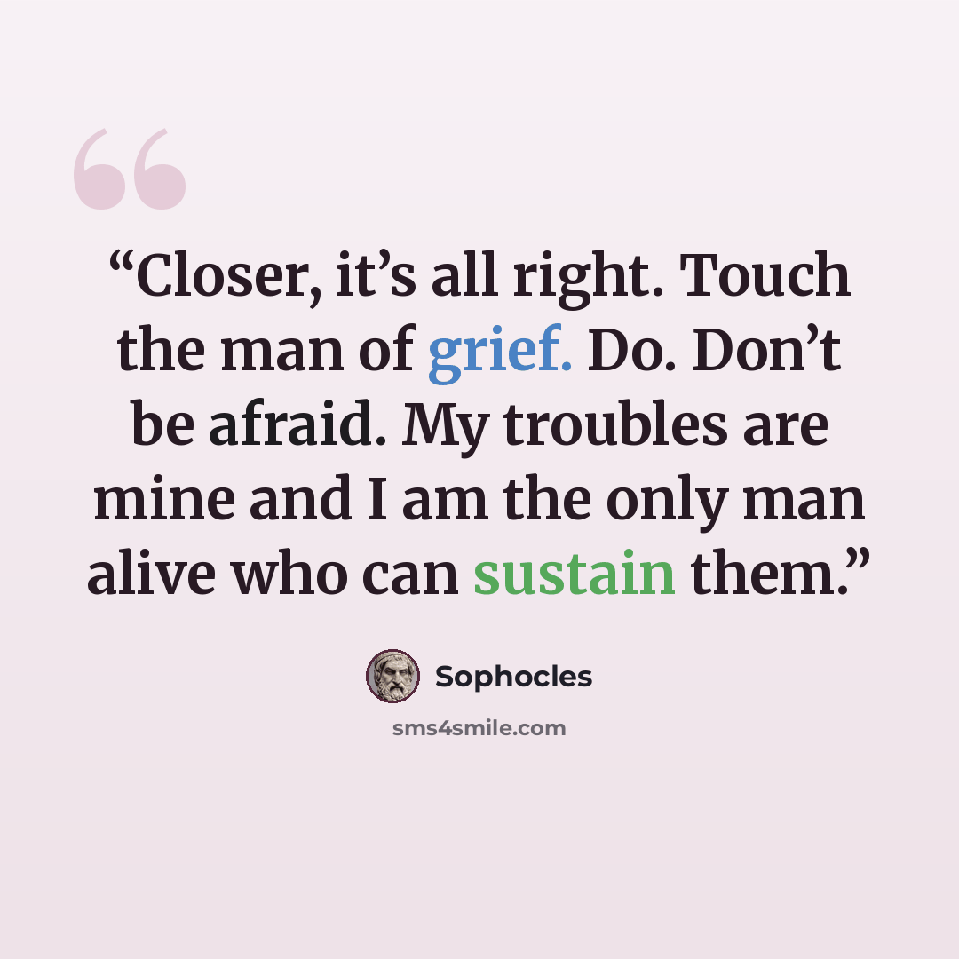 “Closer, it’s all right. Touch the man of grief. Do. Don’t be afraid. My troubles are mine and I am the only man alive who can sustain them.” quote by Sophocles