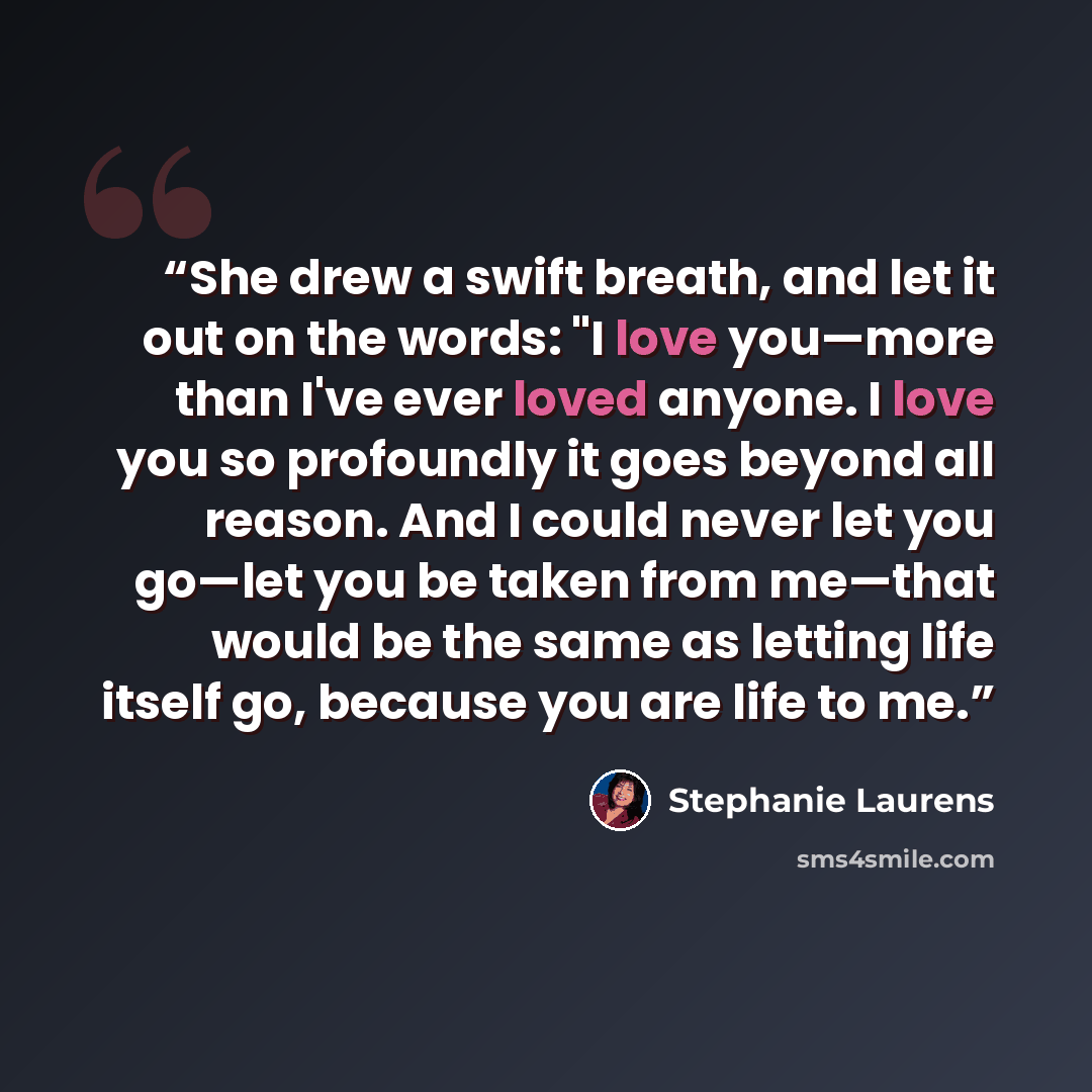 “She drew a swift breath, and let it out on the words: "I love you—more than I've ever loved anyone. I love you so profoundly it goes beyond all reason. And I could never let you go—let you be taken from me—that would be the same as letting life itself go, because you are life to me.” quote by Stephanie Laurens