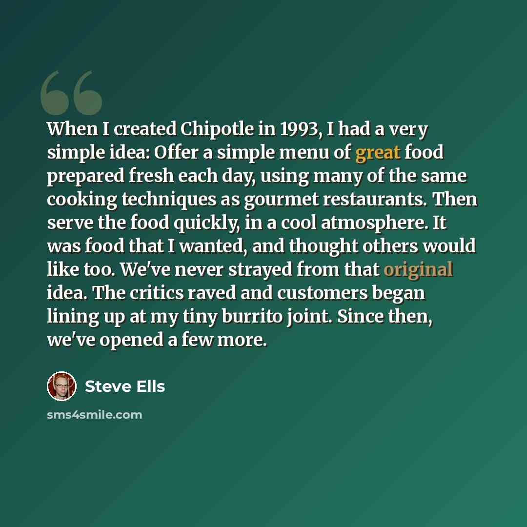 “When I created Chipotle in 1993, I had a very simple idea: Offer a simple menu of great food prepared fresh each day, using many of the same cooking techniques as gourmet restaurants. Then serve the food quickly, in a cool atmosphere. It was food that I wanted, and thought others would like too…” quote by Steve Ells