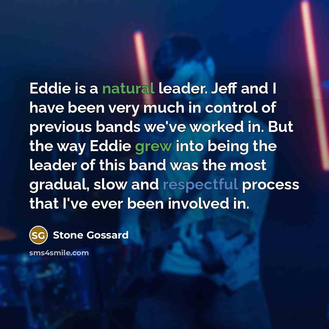 “Eddie is a natural leader. Jeff and I have been very much in control of previous bands we've worked in. But the way Eddie grew into being the leader of this band was the most gradual, slow and respectful process that I've ever been involved in.” quote by Stone Gossard