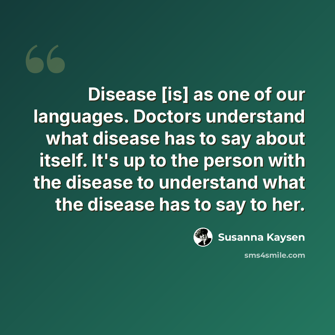 “Disease [is] as one of our languages. Doctors understand what disease has to say about itself. It's up to the person with the disease to understand what the disease has to say to her.” quote by Susanna Kaysen