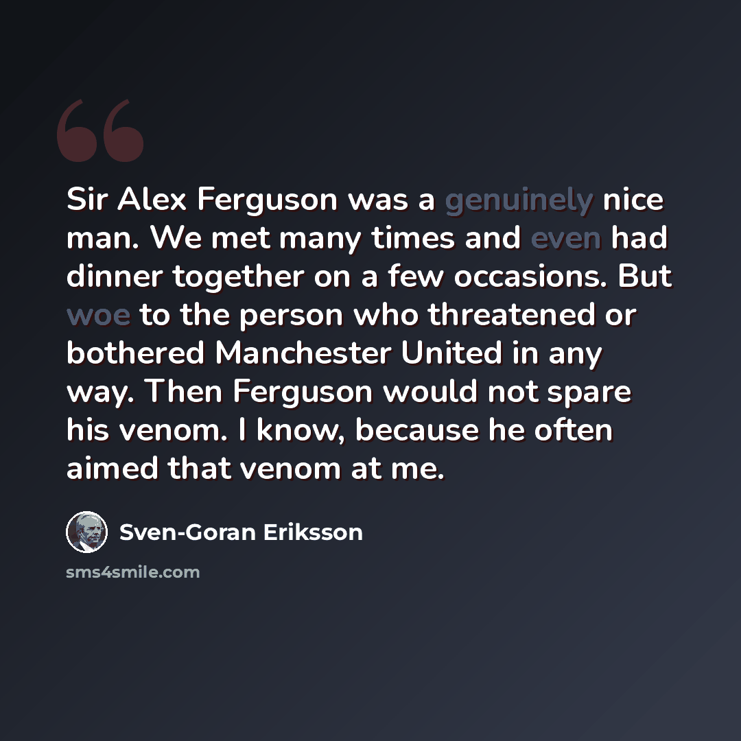 “Sir Alex Ferguson was a genuinely nice man. We met many times and even had dinner together on a few occasions. But woe to the person who threatened or bothered Manchester United in any way. Then Ferguson would not spare his venom. I know, because he often aimed that venom at me.” quote by Sven-Goran Eriksson