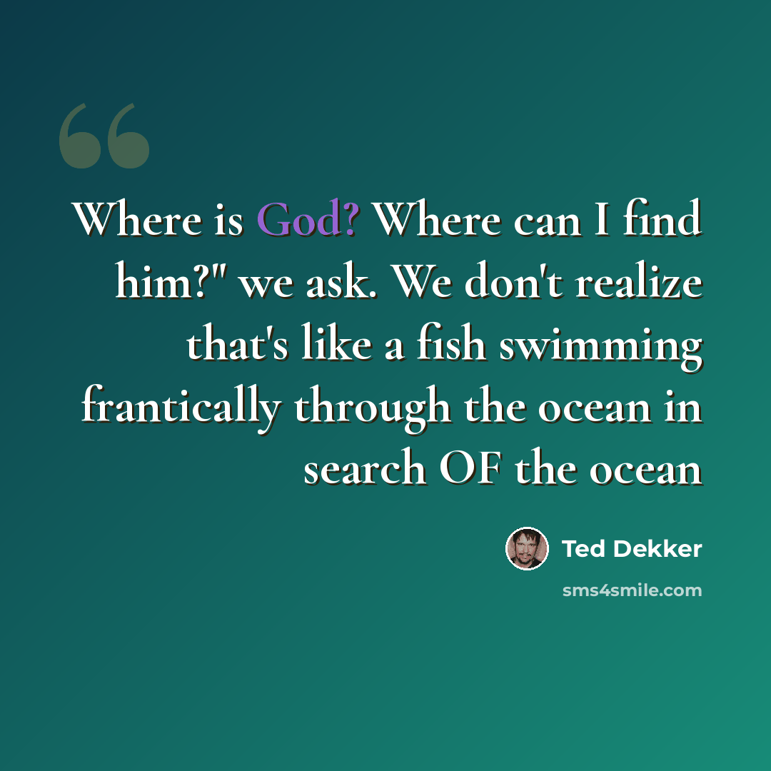 “Where is God? Where can I find him?" we ask. We don't realize that's like a fish swimming frantically through the ocean in search OF the ocean” quote by Ted Dekker