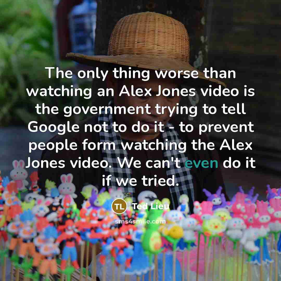 “The only thing worse than watching an Alex Jones video is the government trying to tell Google not to do it - to prevent people form watching the Alex Jones video. We can't even do it if we tried.” quote by Ted Lieu
