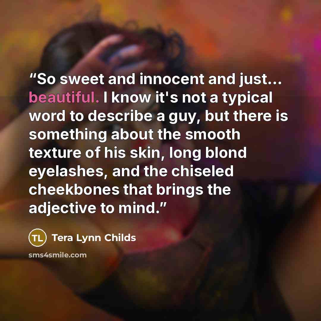 “So sweet and innocent and just... beautiful. I know it's not a typical word to describe a guy, but there is something about the smooth texture of his skin, long blond eyelashes, and the chiseled cheekbones that brings the adjective to mind.” quote by Tera Lynn Childs