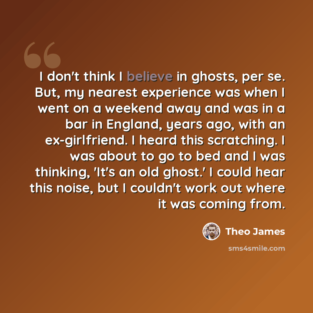 “I don't think I believe in ghosts, per se. But, my nearest experience was when I went on a weekend away and was in a bar in England, years ago, with an ex-girlfriend. I heard this scratching. I was about to go to bed and I was thinking, 'It's an old ghost.' I could hear this noise, but I couldn't…” quote by Theo James