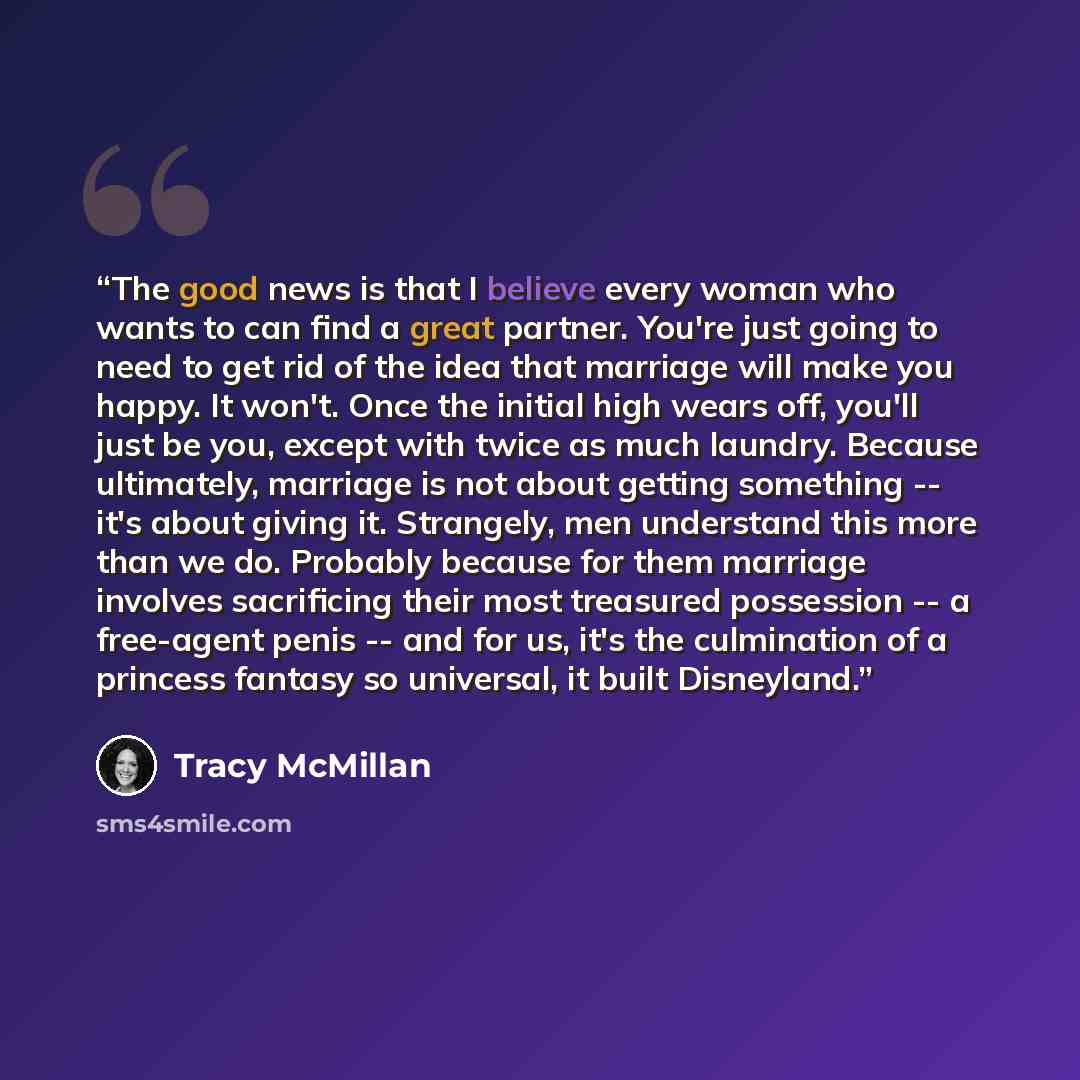 “The good news is that I believe every woman who wants to can find a great partner. You're just going to need to get rid of the idea that marriage will make you happy. It won't. Once the initial high wears off, you'll just be you, except with twice as much laundry. Because ultimately, marriage is…” quote by Tracy McMillan