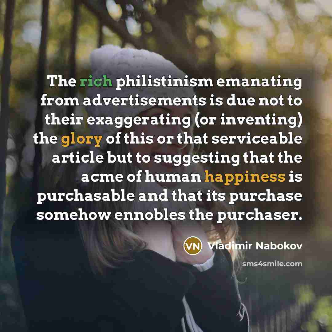 “The rich philistinism emanating from advertisements is due not to their exaggerating (or inventing) the glory of this or that serviceable article but to suggesting that the acme of human happiness is purchasable and that its purchase somehow ennobles the purchaser.” quote by Vladimir Nabokov