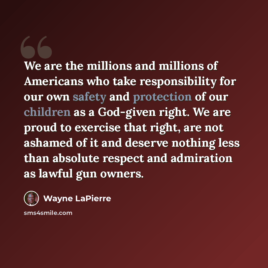“We are the millions and millions of Americans who take responsibility for our own safety and protection of our children as a God-given right. We are proud to exercise that right, are not ashamed of it and deserve nothing less than absolute respect and admiration as lawful gun owners.” quote by Wayne LaPierre