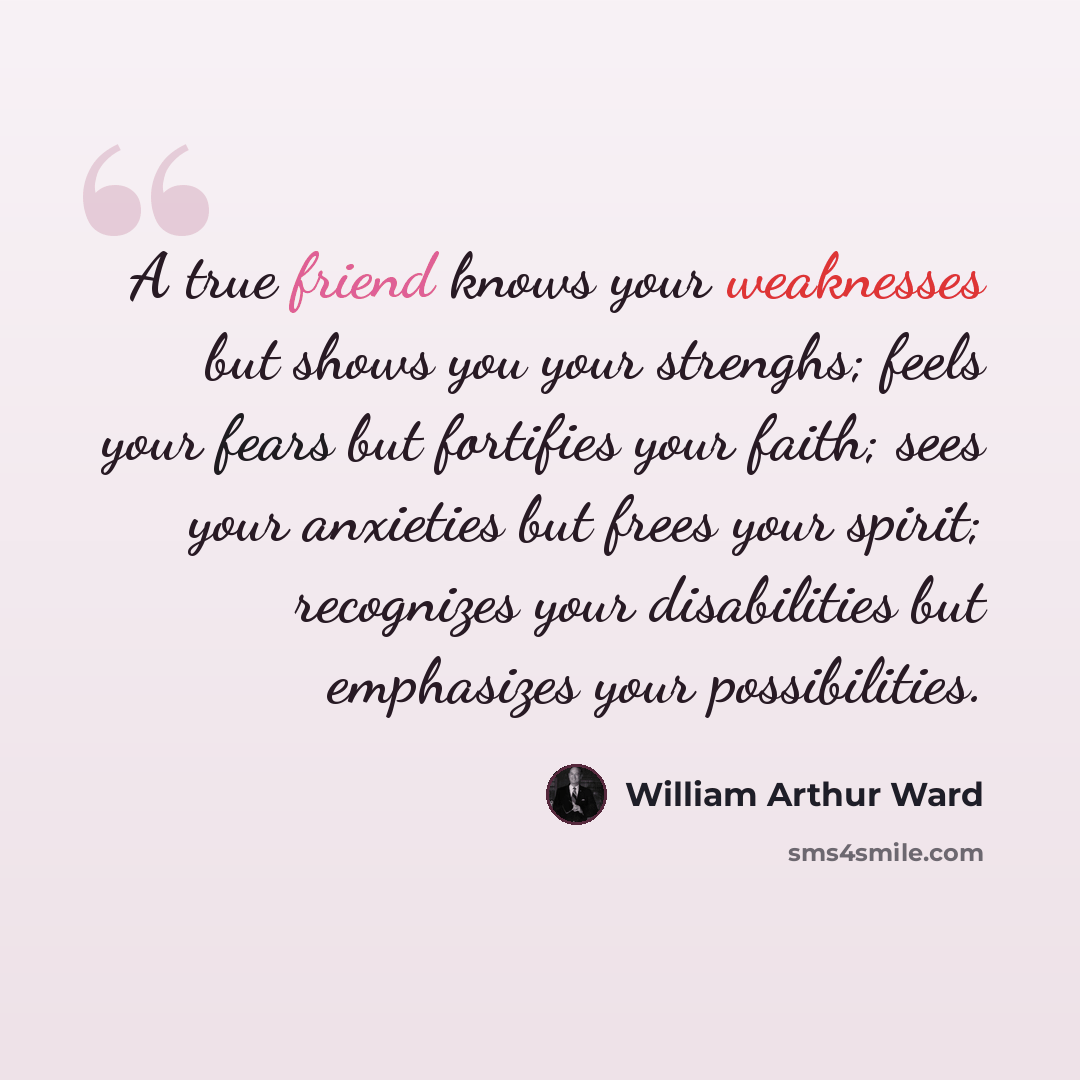 “A true friend knows your weaknesses but shows you your strenghs; feels your fears but fortifies your faith; sees your anxieties but frees your spirit; recognizes your disabilities but emphasizes your possibilities.” quote by William Arthur Ward