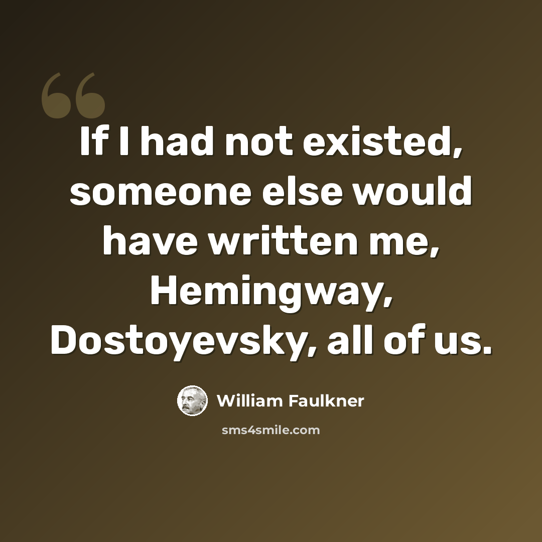 “If I had not existed, someone else would have written me, Hemingway, Dostoyevsky, all of us.” quote by William Faulkner