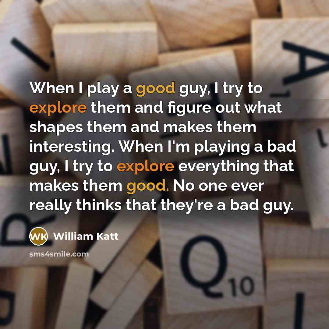“When I play a good guy, I try to explore them and figure out what shapes them and makes them interesting. When I'm playing a bad guy, I try to explore everything that makes them good. No one ever really thinks that they're a bad guy.” quote by William Katt