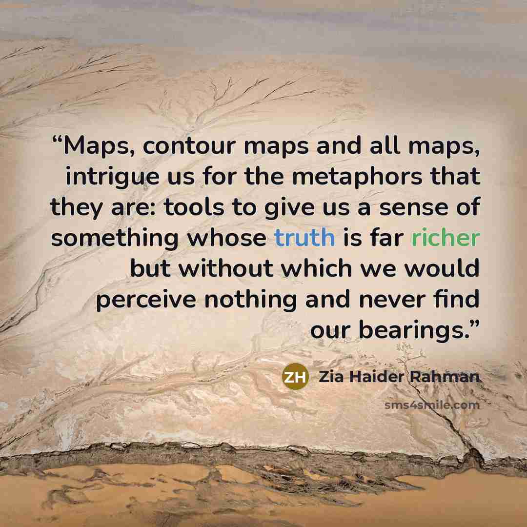 “Maps, contour maps and all maps, intrigue us for the metaphors that they are: tools to give us a sense of something whose truth is far richer but without which we would perceive nothing and never find our bearings.” quote by Zia Haider Rahman