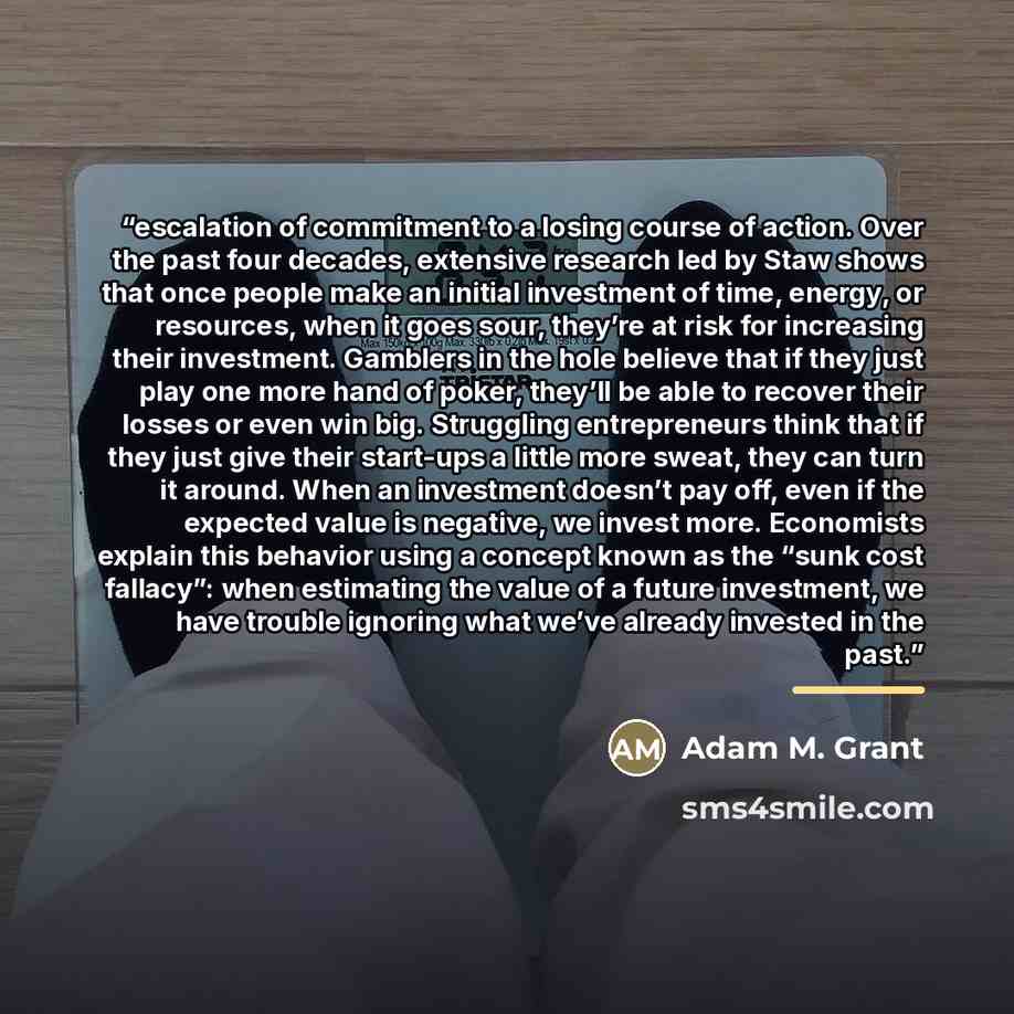 “escalation of commitment to a losing course of action. Over the past four decades, extensive research led by Staw shows that once people make an initial investment of time, energy, or resources, when it goes sour, they’re at risk for increasing their investment. Gamblers in the hole believe that…” quote by Adam M. Grant
