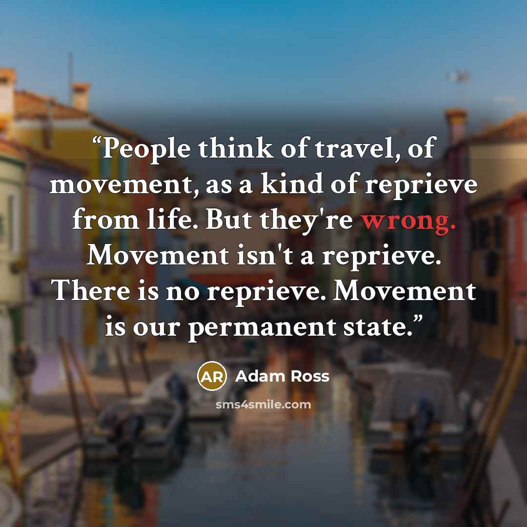 “People think of travel, of movement, as a kind of reprieve from life. But they're wrong. Movement isn't a reprieve. There is no reprieve. Movement is our permanent state.” quote by Adam Ross