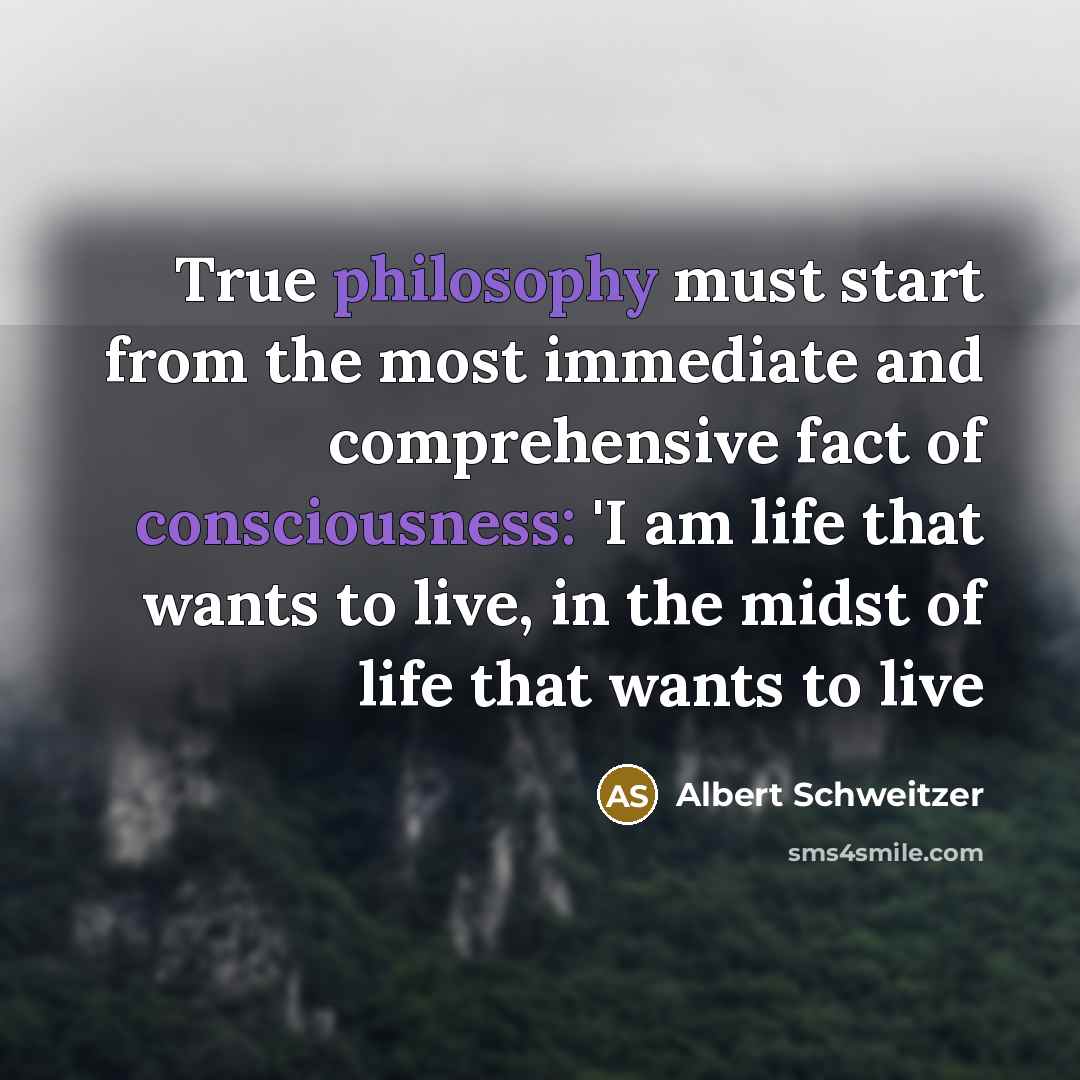 “True philosophy must start from the most immediate and comprehensive fact of consciousness: 'I am life that wants to live, in the midst of life that wants to live” quote by Albert Schweitzer