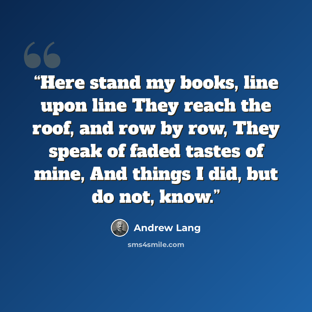 “Here stand my books, line upon line They reach the roof, and row by row, They speak of faded tastes of mine, And things I did, but do not, know.” quote by Andrew Lang