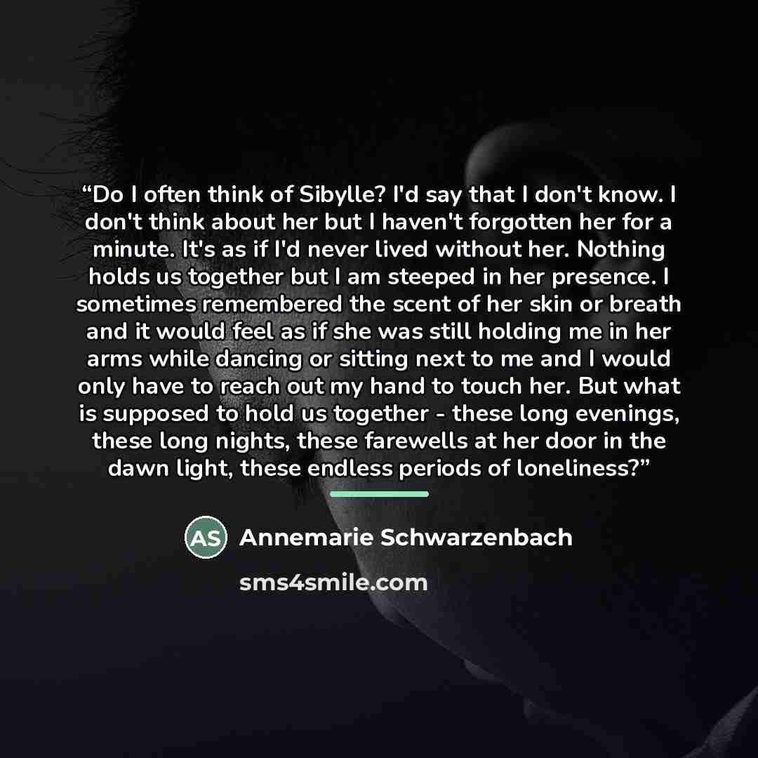 “Do I often think of Sibylle? I'd say that I don't know. I don't think about her but I haven't forgotten her for a minute. It's as if I'd never lived without her. Nothing holds us together but I am steeped in her presence. I sometimes remembered the scent of her skin or breath and it would feel as…” quote by Annemarie Schwarzenbach