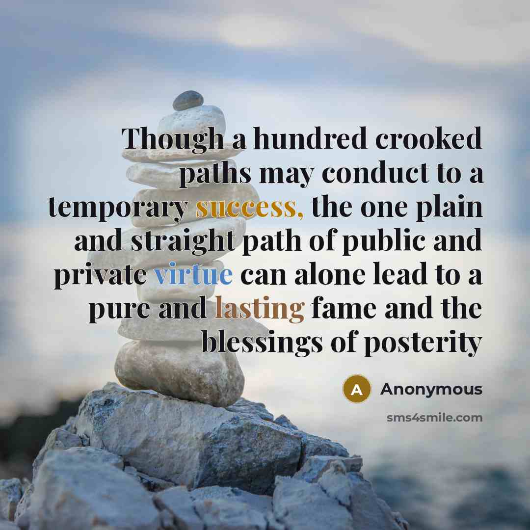 “Though a hundred crooked paths may conduct to a temporary success, the one plain and straight path of public and private virtue can alone lead to a pure and lasting fame and the blessings of posterity” quote by Anonymous