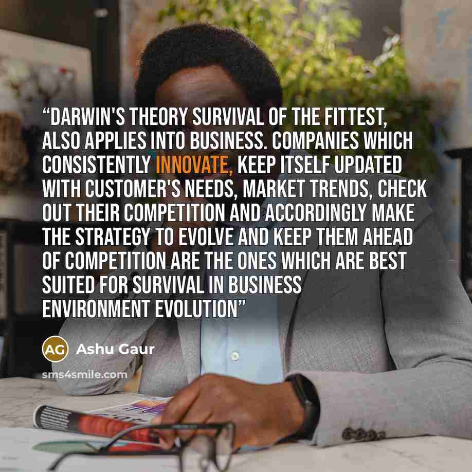 “Darwin's Theory Survival of the Fittest, also applies into Business. Companies which consistently innovate, keep itself updated with customer's needs, market trends, check out their competition and accordingly make the strategy to evolve and keep them ahead of competition are the ones which are…” quote by Ashu Gaur