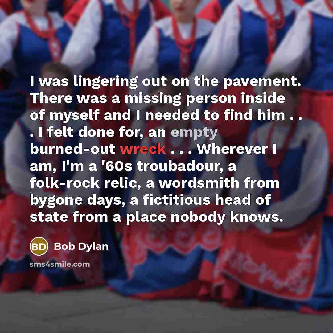 “I was lingering out on the pavement. There was a missing person inside of myself and I needed to find him . . . I felt done for, an empty burned-out wreck . . . Wherever I am, I'm a '60s troubadour, a folk-rock relic, a wordsmith from bygone days, a fictitious head of state from a place nobody…” quote by Bob Dylan