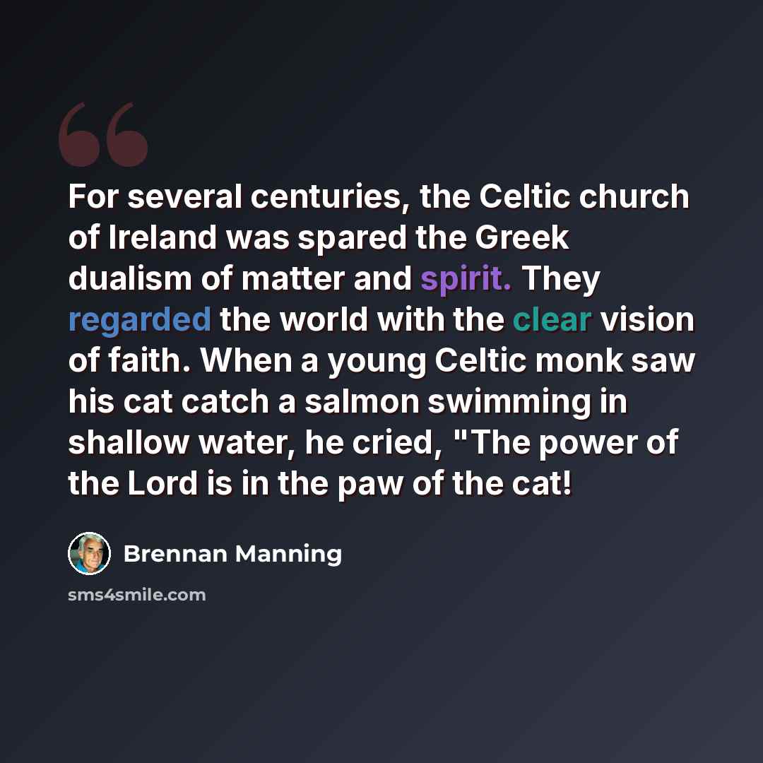 “For several centuries, the Celtic church of Ireland was spared the Greek dualism of matter and spirit. They regarded the world with the clear vision of faith. When a young Celtic monk saw his cat catch a salmon swimming in shallow water, he cried, "The power of the Lord is in the paw of the cat!” quote by Brennan Manning