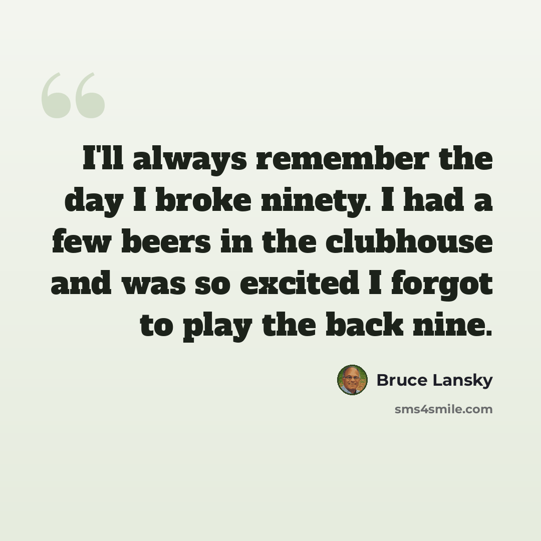 “I'll always remember the day I broke ninety. I had a few beers in the clubhouse and was so excited I forgot to play the back nine.” quote by Bruce Lansky