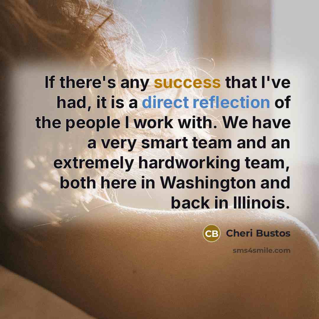 “If there's any success that I've had, it is a direct reflection of the people I work with. We have a very smart team and an extremely hardworking team, both here in Washington and back in Illinois.” quote by Cheri Bustos