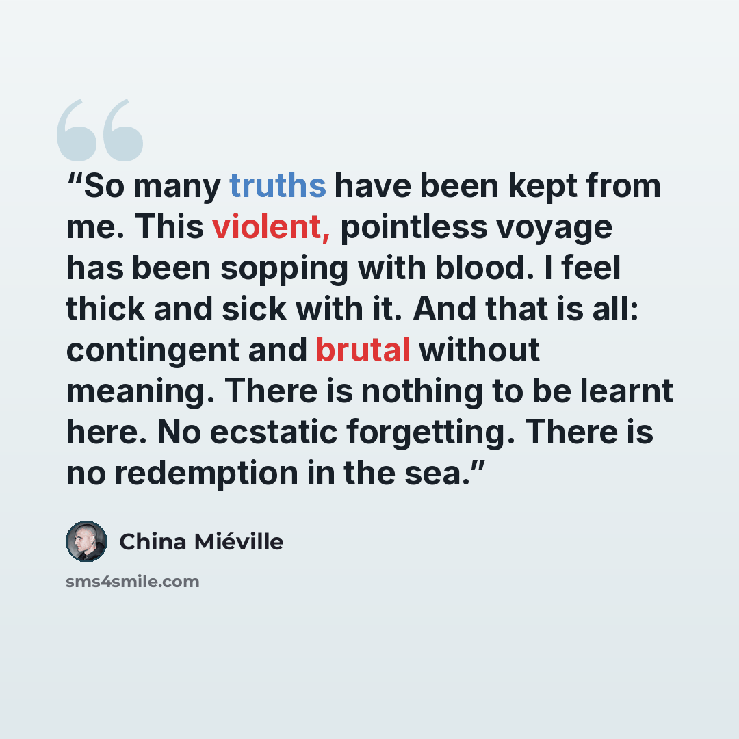 “So many truths have been kept from me. This violent, pointless voyage has been sopping with blood. I feel thick and sick with it. And that is all: contingent and brutal without meaning. There is nothing to be learnt here. No ecstatic forgetting. There is no redemption in the sea.” quote by China Miéville