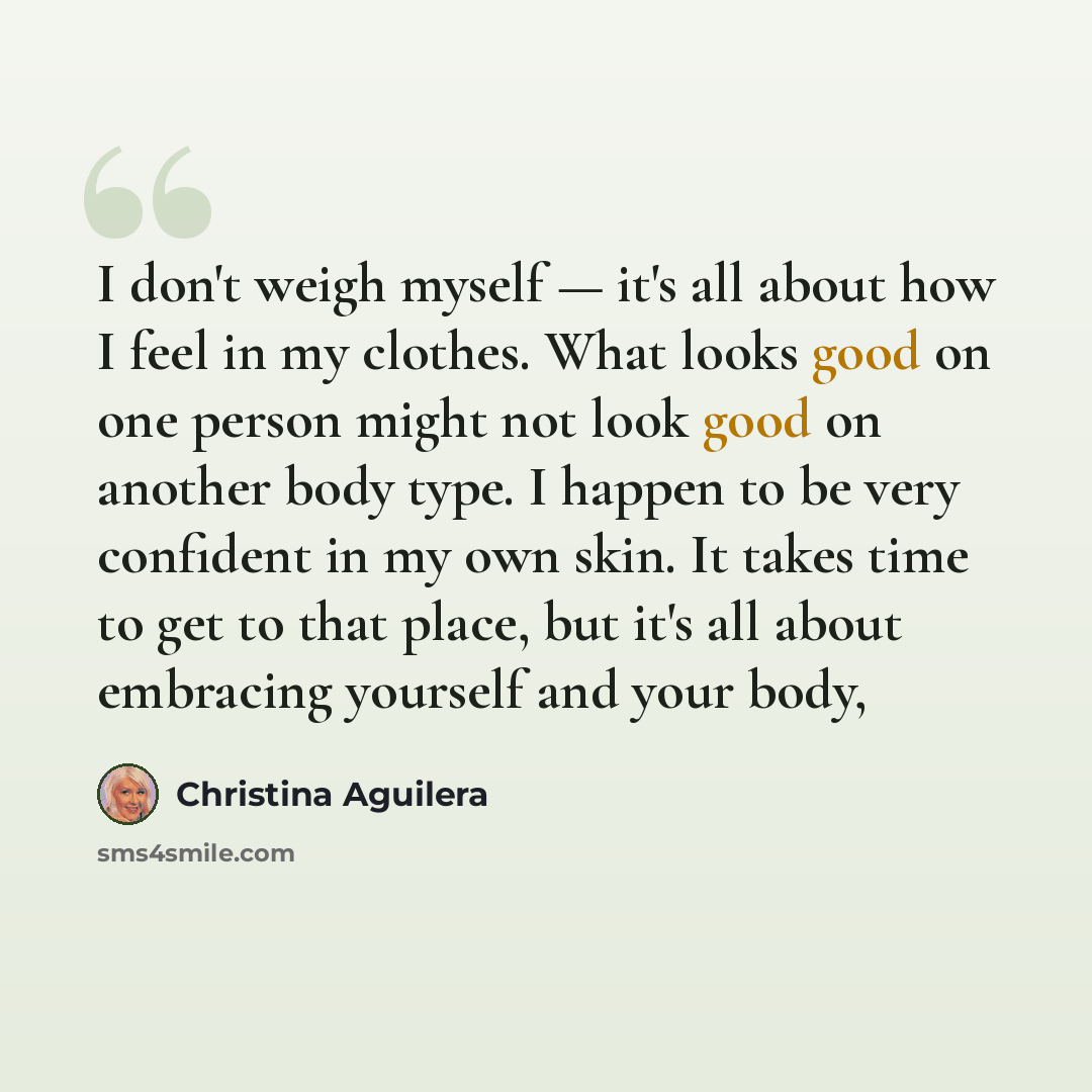 “I don't weigh myself — it's all about how I feel in my clothes. What looks good on one person might not look good on another body type. I happen to be very confident in my own skin. It takes time to get to that place, but it's all about embracing yourself and your body,” quote by Christina Aguilera