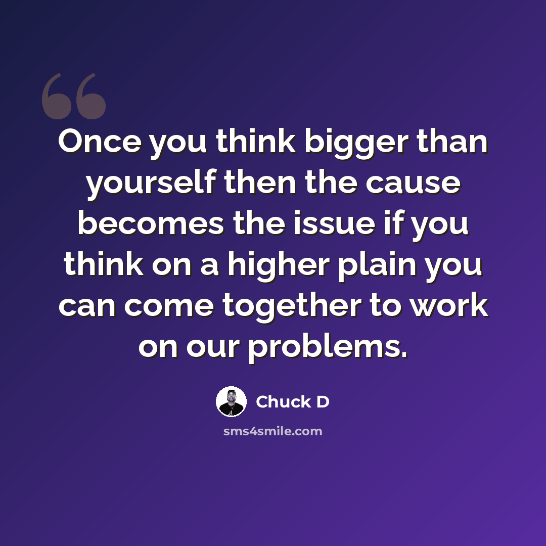 “Once you think bigger than yourself then the cause becomes the issue if you think on a higher plain you can come together to work on our problems.” quote by Chuck D