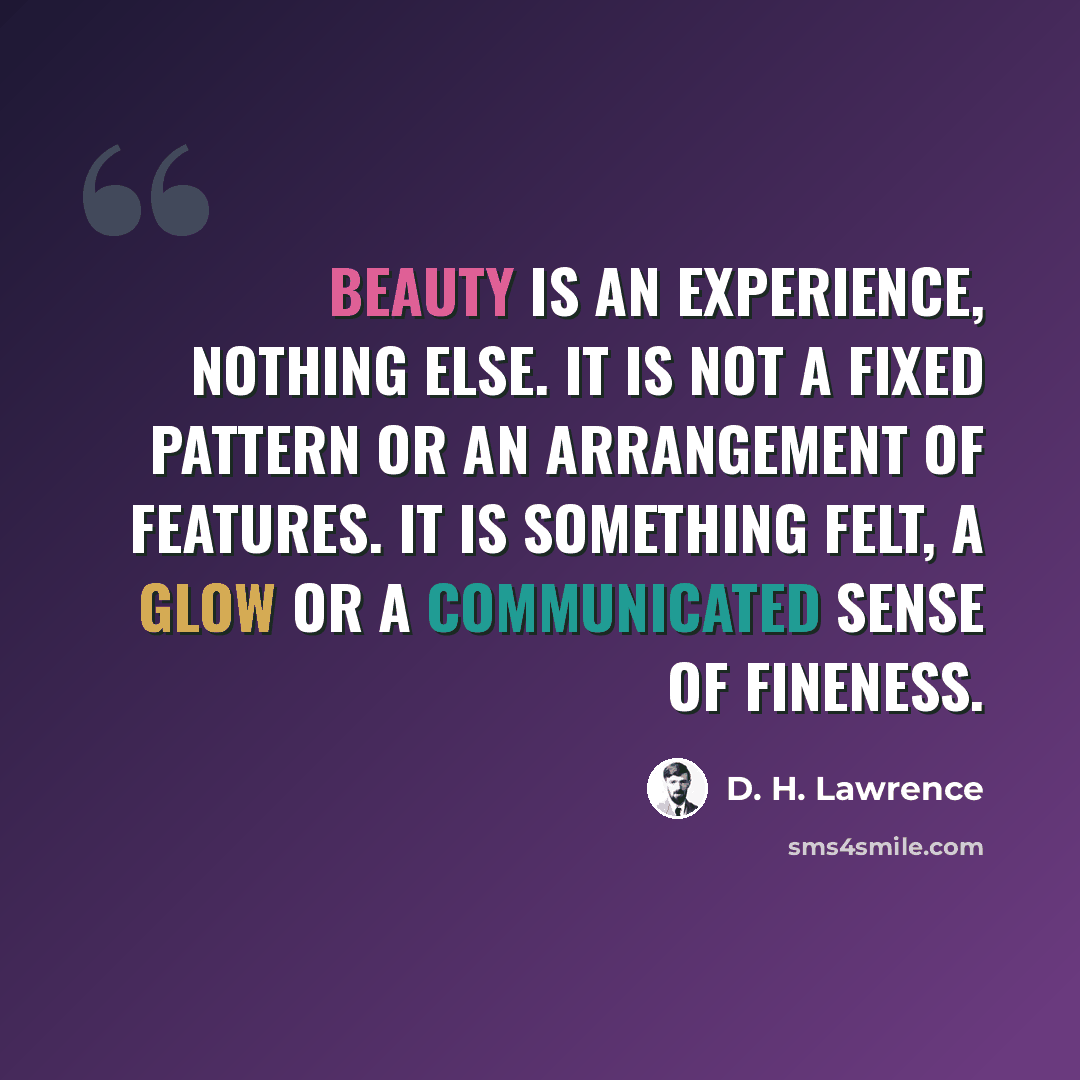 “Beauty is an experience, nothing else. It is not a fixed pattern or an arrangement of features. It is something felt, a glow or a communicated sense of fineness.” quote by D. H. Lawrence