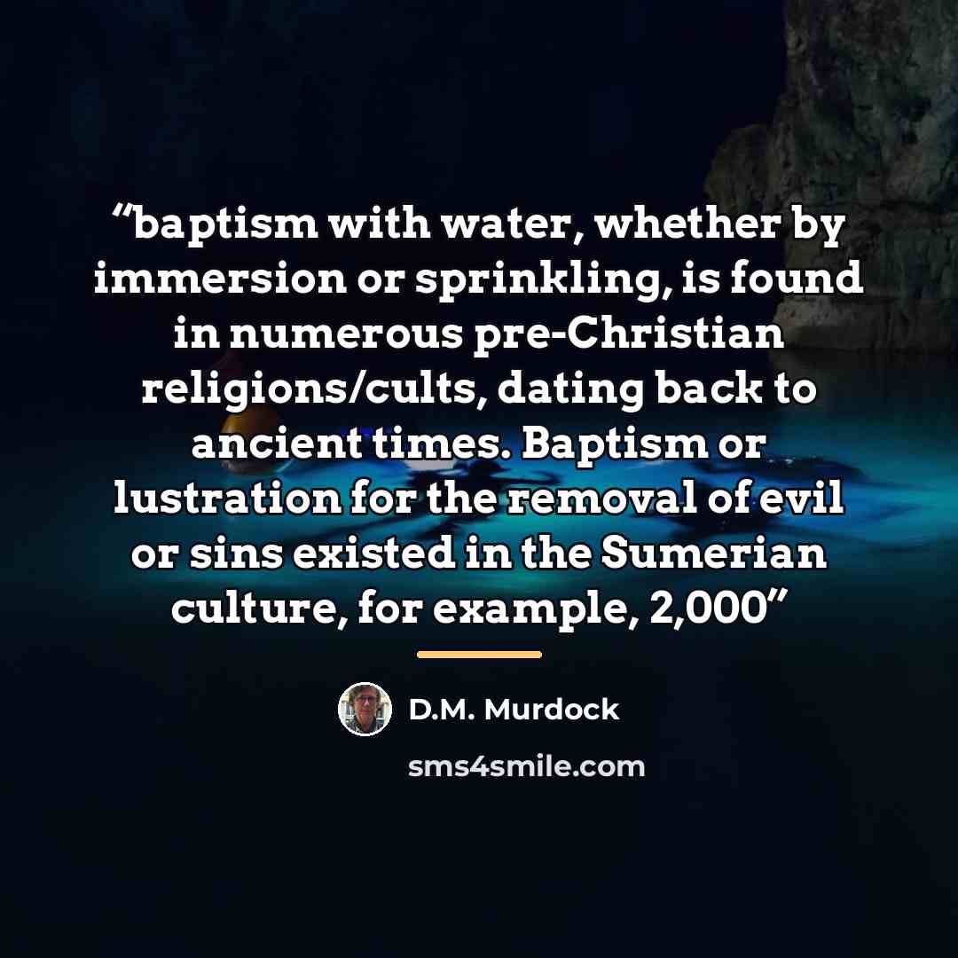 “baptism with water, whether by immersion or sprinkling, is found in numerous pre-Christian religions/cults, dating back to ancient times. Baptism or lustration for the removal of evil or sins existed in the Sumerian culture, for example, 2,000” quote by D.M. Murdock