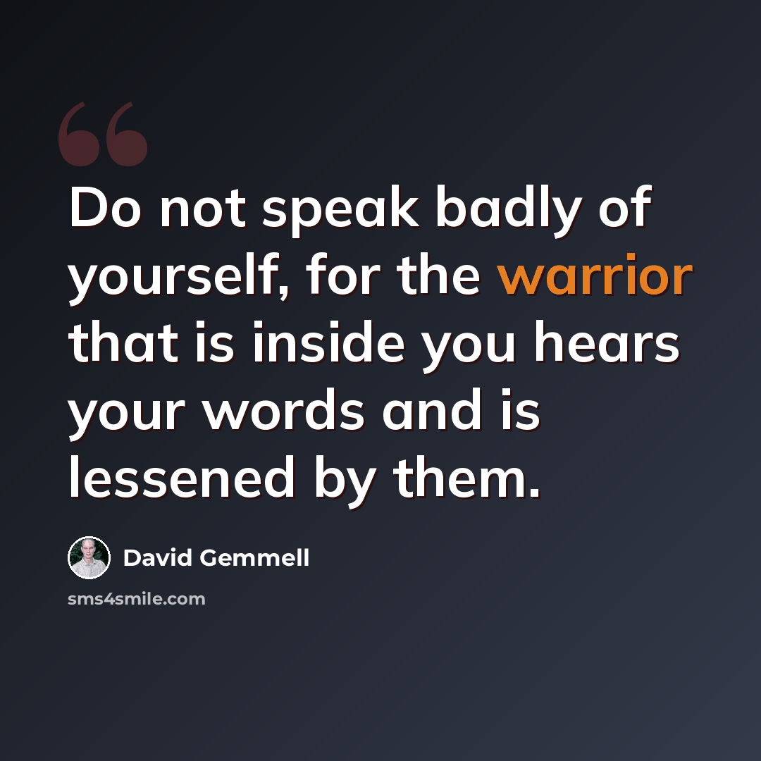 “Do not speak badly of yourself, for the warrior that is inside you hears your words and is lessened by them.” quote by David Gemmell