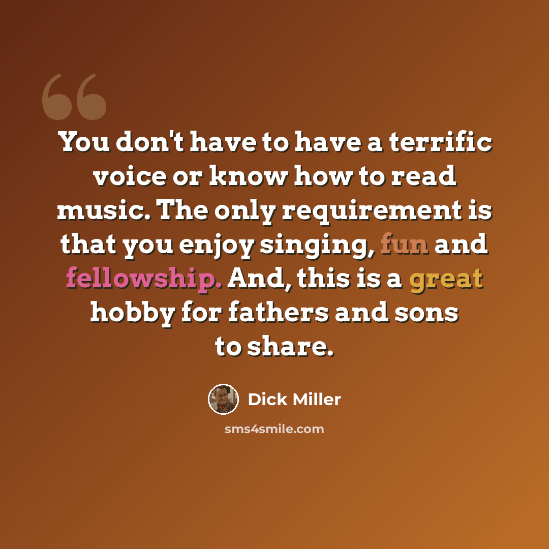 “You don't have to have a terrific voice or know how to read music. The only requirement is that you enjoy singing, fun and fellowship. And, this is a great hobby for fathers and sons to share.” quote by Dick Miller