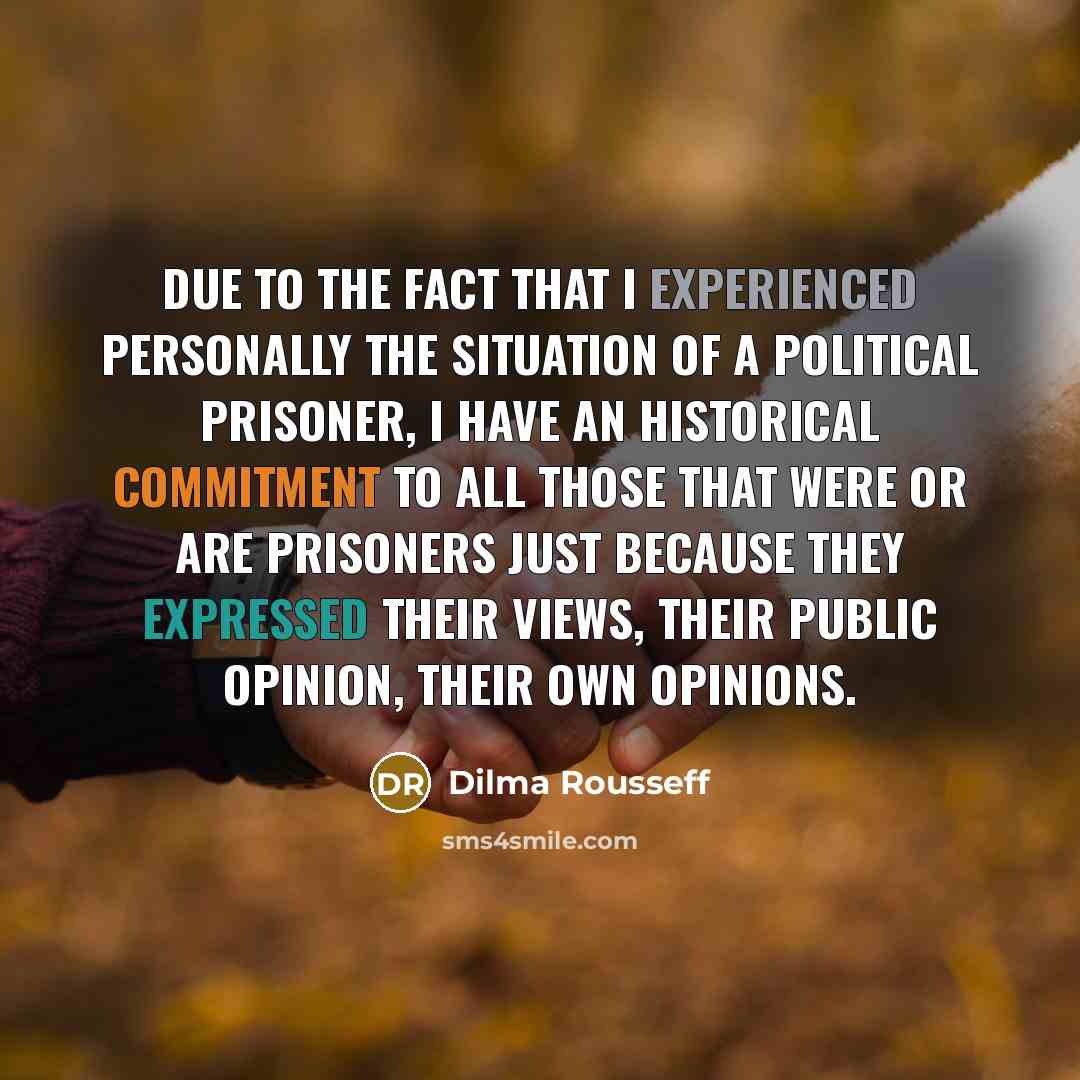 “Due to the fact that I experienced personally the situation of a political prisoner, I have an historical commitment to all those that were or are prisoners just because they expressed their views, their public opinion, their own opinions.” quote by Dilma Rousseff